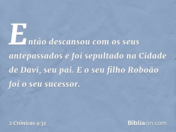 Então descansou com os seus antepassados e foi sepultado na Cidade de Davi, seu pai. E o seu filho Roboão foi o seu sucessor. -- 2 Crônicas 9:31