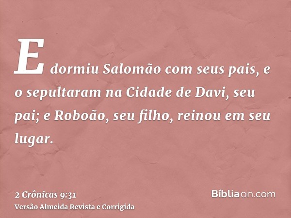 E dormiu Salomão com seus pais, e o sepultaram na Cidade de Davi, seu pai; e Roboão, seu filho, reinou em seu lugar.