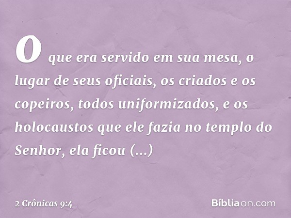 o que era servido em sua mesa, o lugar de seus oficiais, os criados e os copeiros, todos uniformizados, e os holocaustos que ele fazia no tem­plo do Senhor, ela