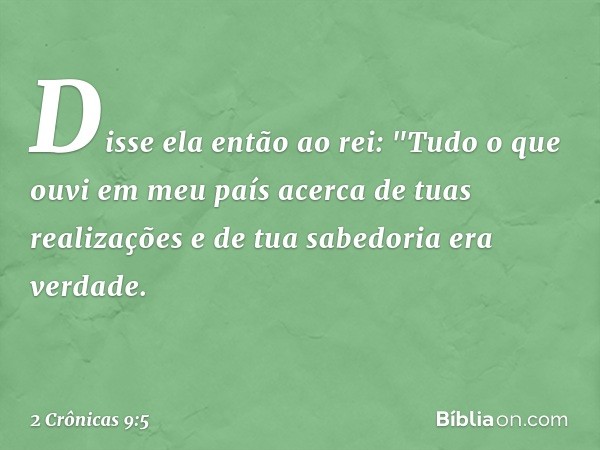 Disse ela então ao rei: "Tudo o que ouvi em meu país acerca de tuas realizações e de tua sabedoria era verdade. -- 2 Crônicas 9:5