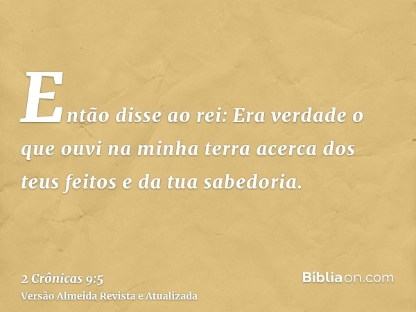 Então disse ao rei: Era verdade o que ouvi na minha terra acerca dos teus feitos e da tua sabedoria.