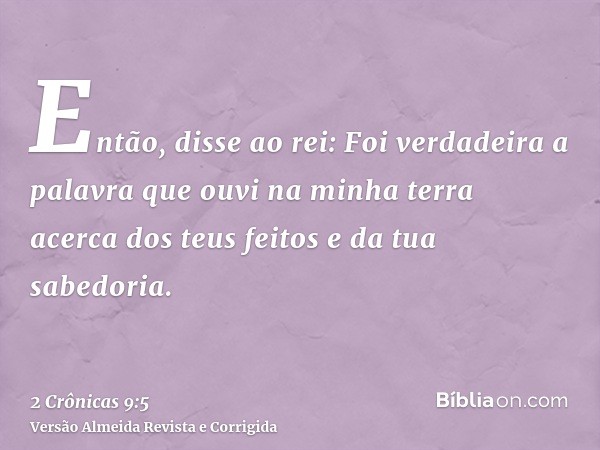 Então, disse ao rei: Foi verdadeira a palavra que ouvi na minha terra acerca dos teus feitos e da tua sabedoria.