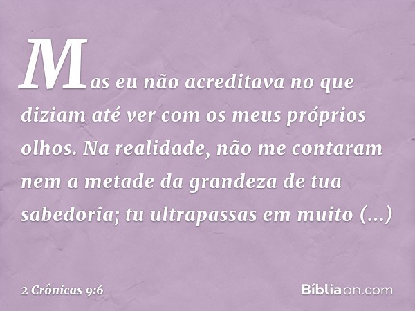 Mas eu não acre­ditava no que diziam até ver com os meus próprios olhos. Na realidade, não me contaram nem a metade da grandeza de tua sabedoria; tu ultrapassas