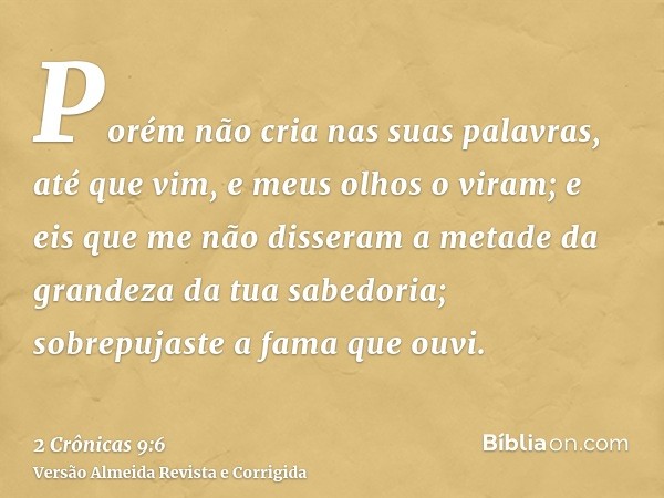 Porém não cria nas suas palavras, até que vim, e meus olhos o viram; e eis que me não disseram a metade da grandeza da tua sabedoria; sobrepujaste a fama que ou