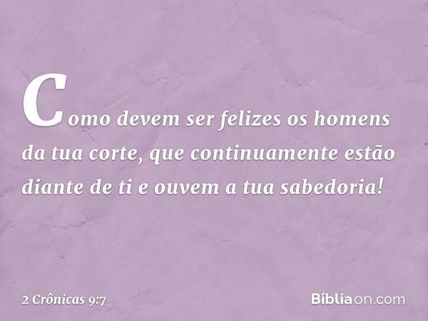 Como devem ser felizes os homens da tua corte, que con­tinuamente estão diante de ti e ouvem a tua sabedoria! -- 2 Crônicas 9:7