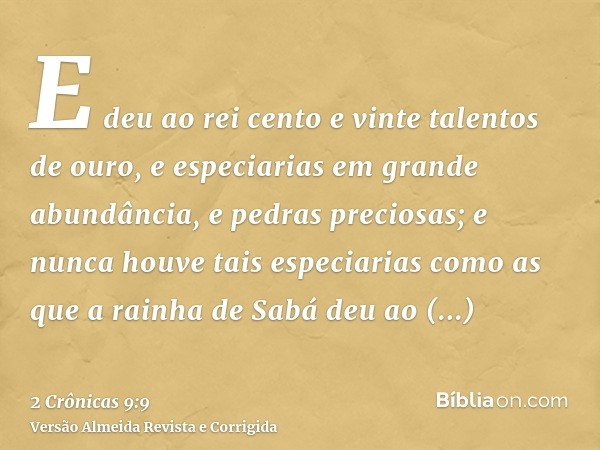 E deu ao rei cento e vinte talentos de ouro, e especiarias em grande abundância, e pedras preciosas; e nunca houve tais especiarias como as que a rainha de Sabá