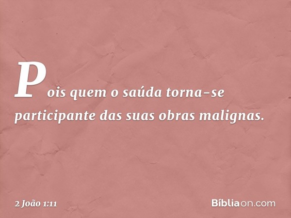 Pois quem o saúda torna-se participante das suas obras malignas. -- 2 João 1:11