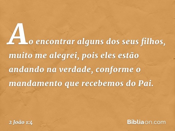 Ao encontrar alguns dos seus filhos, muito me alegrei, pois eles estão andando na verdade, conforme o mandamento que recebemos do Pai. -- 2 João 1:4