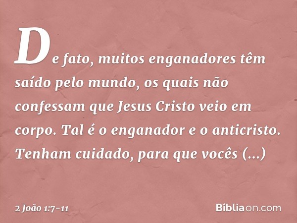 De fato, muitos enganadores têm saído pelo mundo, os quais não confessam que Jesus Cristo veio em corpo. Tal é o enganador e o anticristo. Tenham cuidado, para 