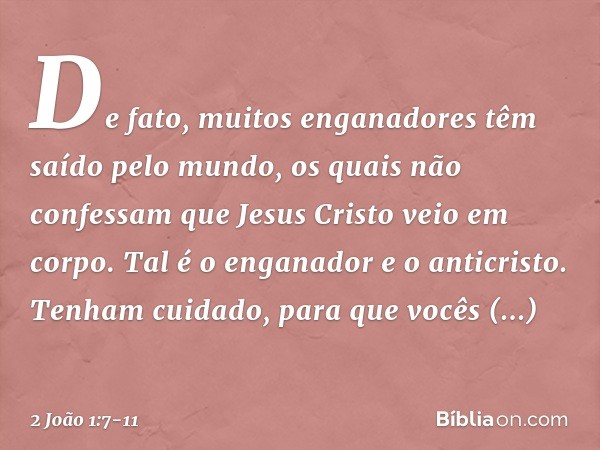 De fato, muitos enganadores têm saído pelo mundo, os quais não confessam que Jesus Cristo veio em corpo. Tal é o enganador e o anticristo. Tenham cuidado, para