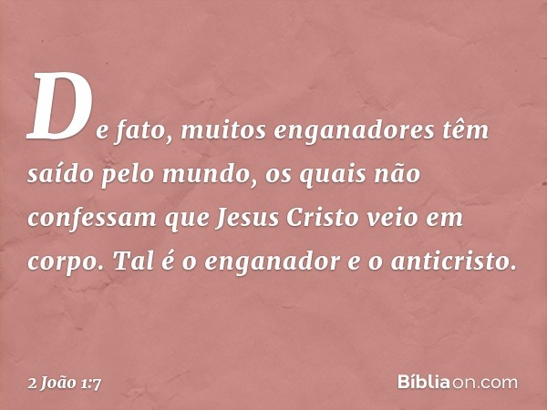 De fato, muitos enganadores têm saído pelo mundo, os quais não confessam que Jesus Cristo veio em corpo. Tal é o enganador e o anticristo. -- 2 João 1:7