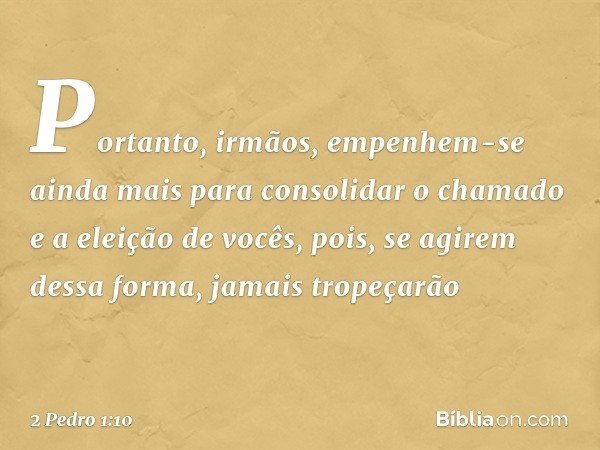 Portanto, irmãos, empenhem-se ainda mais para consolidar o chamado e a eleição de vocês, pois, se agirem dessa forma, jamais tropeçarão -- 2 Pedro 1:10