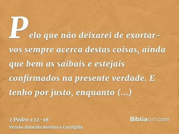 Pelo que não deixarei de exortar-vos sempre acerca destas coisas, ainda que bem as saibais e estejais confirmados na presente verdade.E tenho por justo, enquant