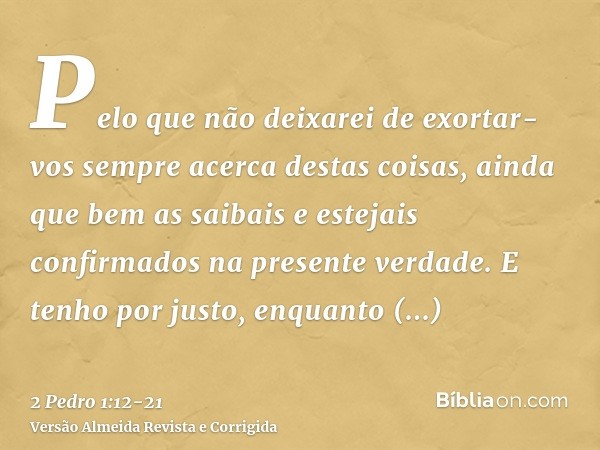 Pelo que não deixarei de exortar-vos sempre acerca destas coisas, ainda que bem as saibais e estejais confirmados na presente verdade.E tenho por justo, enquant