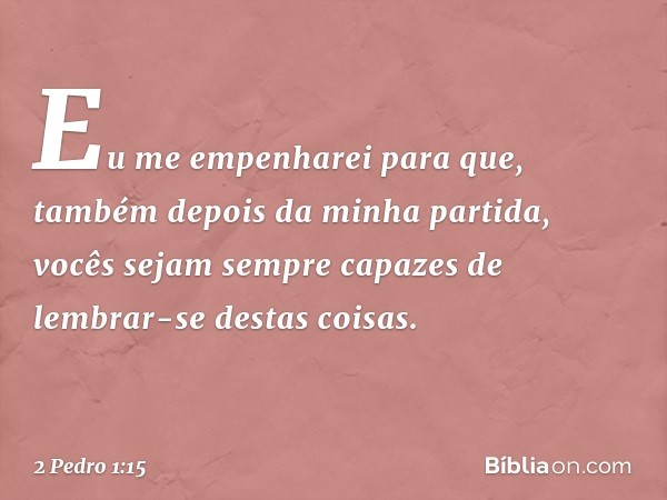 Eu me empenharei para que, também depois da minha partida, vocês sejam sempre capazes de lembrar-se destas coisas. -- 2 Pedro 1:15