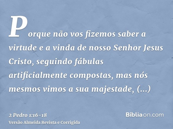 Porque não vos fizemos saber a virtude e a vinda de nosso Senhor Jesus Cristo, seguindo fábulas artificialmente compostas, mas nós mesmos vimos a sua majestade,