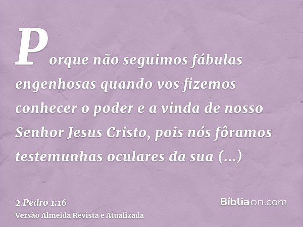 Porque não seguimos fábulas engenhosas quando vos fizemos conhecer o poder e a vinda de nosso Senhor Jesus Cristo, pois nós fôramos testemunhas oculares da sua 