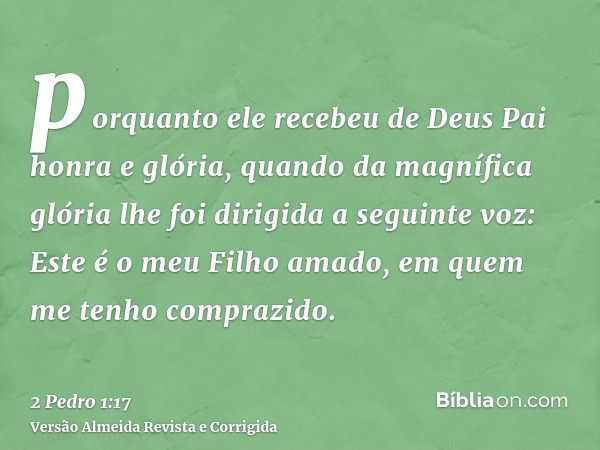 porquanto ele recebeu de Deus Pai honra e glória, quando da magnífica glória lhe foi dirigida a seguinte voz: Este é o meu Filho amado, em quem me tenho compraz