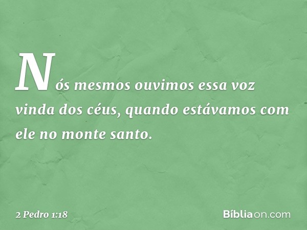 Nós mesmos ouvimos essa voz vinda dos céus, quando estávamos com ele no monte santo. -- 2 Pedro 1:18