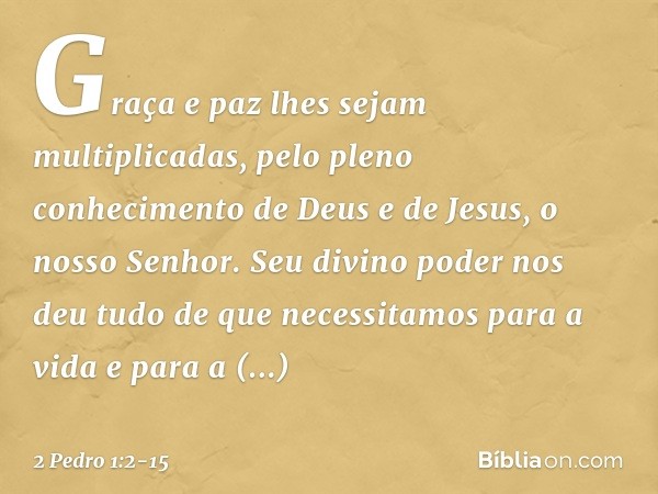 Graça e paz lhes sejam multiplicadas, pelo pleno conhecimento de Deus e de Jesus, o nosso Senhor. Seu divino poder nos deu tudo de que necessitamos para a vida 