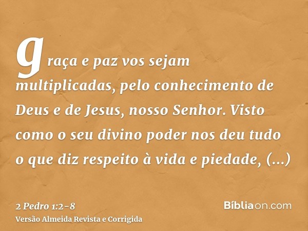 graça e paz vos sejam multiplicadas, pelo conhecimento de Deus e de Jesus, nosso Senhor.Visto como o seu divino poder nos deu tudo o que diz respeito à vida e p