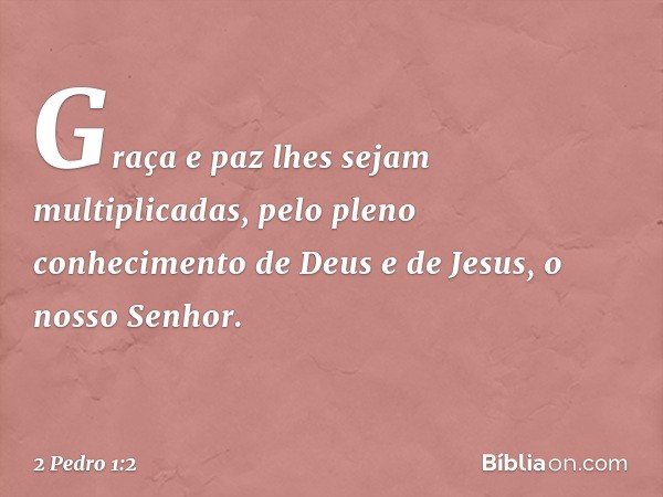 Graça e paz lhes sejam multiplicadas, pelo pleno conhecimento de Deus e de Jesus, o nosso Senhor. -- 2 Pedro 1:2