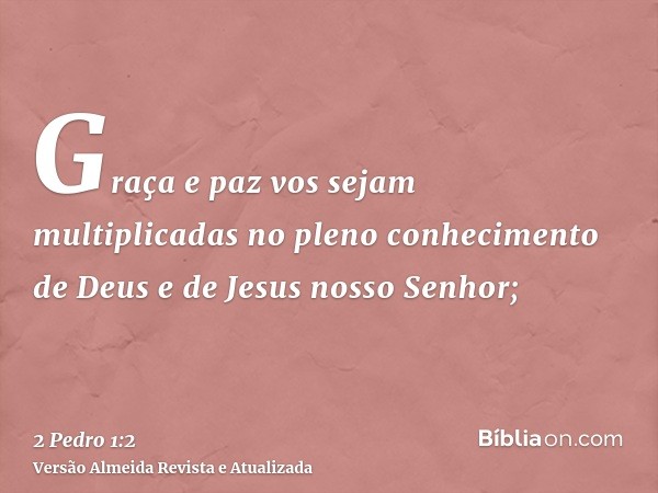 Graça e paz vos sejam multiplicadas no pleno conhecimento de Deus e de Jesus nosso Senhor;