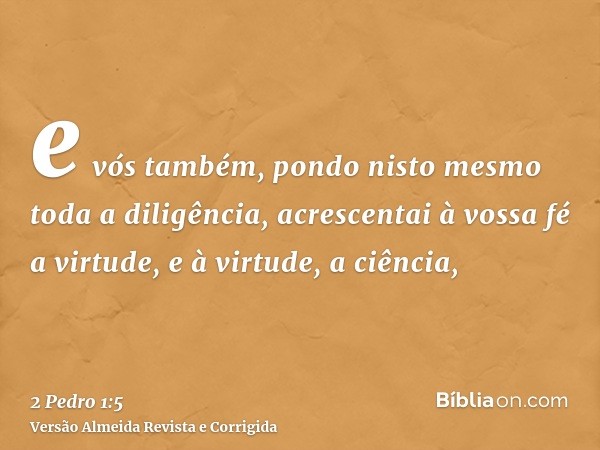 e vós também, pondo nisto mesmo toda a diligência, acrescentai à vossa fé a virtude, e à virtude, a ciência,