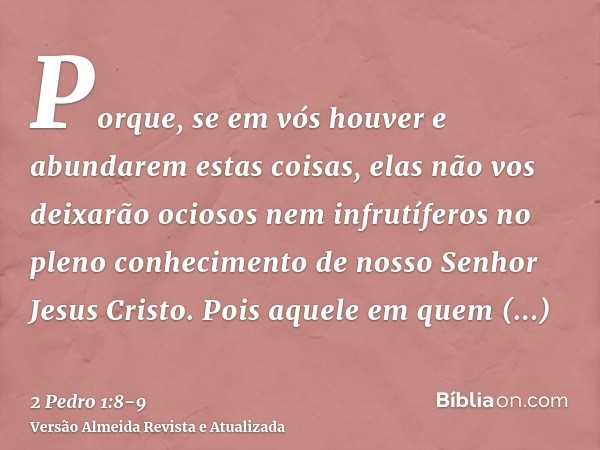 Porque, se em vós houver e abundarem estas coisas, elas não vos deixarão ociosos nem infrutíferos no pleno conhecimento de nosso Senhor Jesus Cristo.Pois aquele