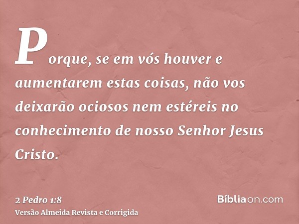Porque, se em vós houver e aumentarem estas coisas, não vos deixarão ociosos nem estéreis no conhecimento de nosso Senhor Jesus Cristo.