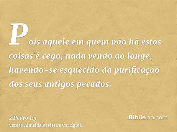 Pois aquele em quem não há estas coisas é cego, nada vendo ao longe, havendo-se esquecido da purificação dos seus antigos pecados.