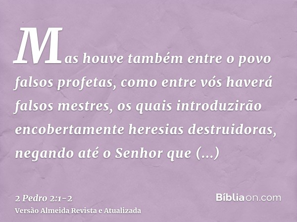 Mas houve também entre o povo falsos profetas, como entre vós haverá falsos mestres, os quais introduzirão encobertamente heresias destruidoras, negando até o S