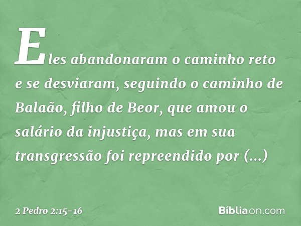 Eles abandonaram o caminho reto e se desviaram, seguindo o caminho de Balaão, filho de Beor, que amou o salário da injustiça, mas em sua transgressão foi repree