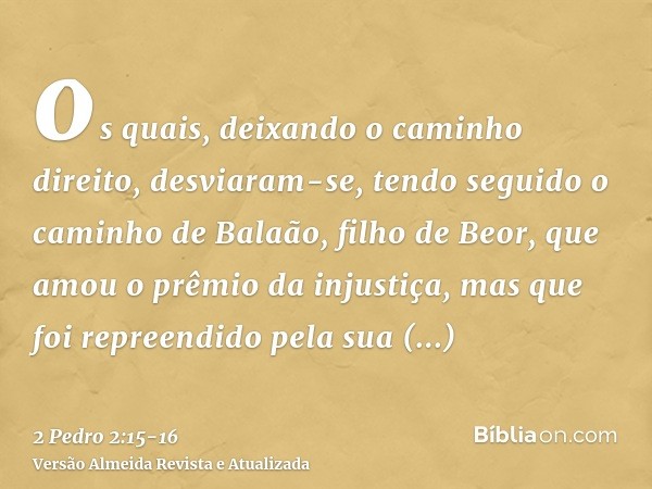 os quais, deixando o caminho direito, desviaram-se, tendo seguido o caminho de Balaão, filho de Beor, que amou o prêmio da injustiça,mas que foi repreendido pel