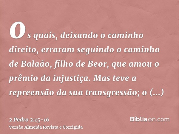 os quais, deixando o caminho direito, erraram seguindo o caminho de Balaão, filho de Beor, que amou o prêmio da injustiça.Mas teve a repreensão da sua transgres