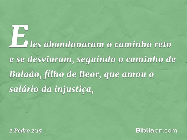 Eles abandonaram o caminho reto e se desviaram, seguindo o caminho de Balaão, filho de Beor, que amou o salário da injustiça, -- 2 Pedro 2:15