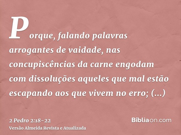 Porque, falando palavras arrogantes de vaidade, nas concupiscências da carne engodam com dissoluções aqueles que mal estão escapando aos que vivem no erro;prome