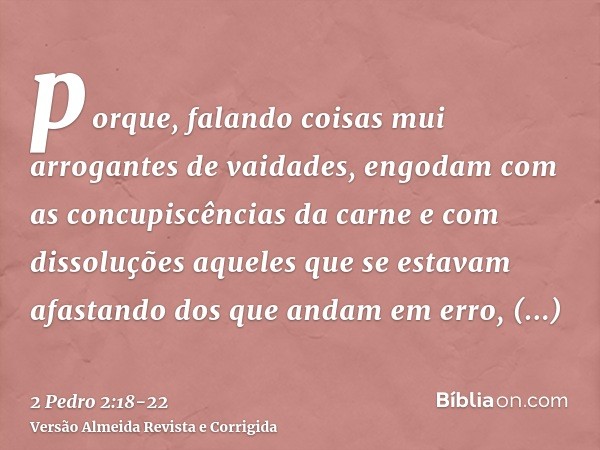 porque, falando coisas mui arrogantes de vaidades, engodam com as concupiscências da carne e com dissoluções aqueles que se estavam afastando dos que andam em e