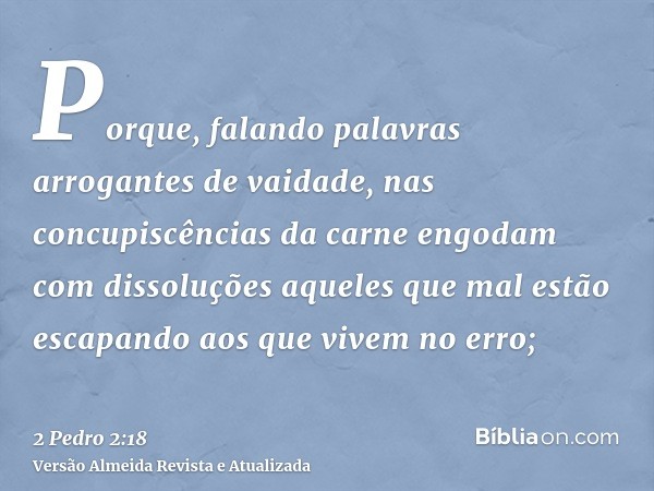 Porque, falando palavras arrogantes de vaidade, nas concupiscências da carne engodam com dissoluções aqueles que mal estão escapando aos que vivem no erro;