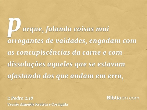 porque, falando coisas mui arrogantes de vaidades, engodam com as concupiscências da carne e com dissoluções aqueles que se estavam afastando dos que andam em e