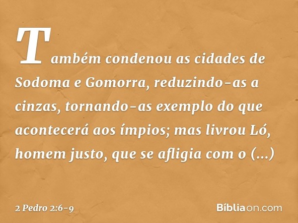 Também condenou as cidades de Sodoma e Gomorra, reduzindo-as a cinzas, tornando-as exemplo do que acontecerá aos ímpios; mas livrou Ló, homem justo, que se afli