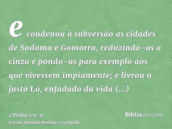 e condenou à subversão as cidades de Sodoma e Gomorra, reduzindo-as a cinza e pondo-as para exemplo aos que vivessem impiamente;e livrou o justo Ló, enfadado da