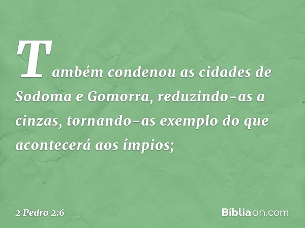 Também condenou as cidades de Sodoma e Gomorra, reduzindo-as a cinzas, tornando-as exemplo do que acontecerá aos ímpios; -- 2 Pedro 2:6