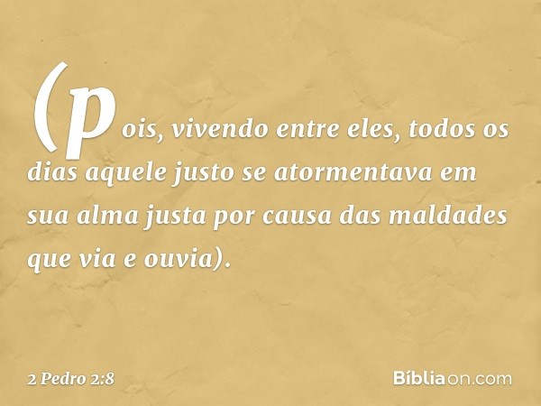 (pois, vivendo entre eles, todos os dias aquele justo se atormentava em sua alma justa por causa das maldades que via e ouvia). -- 2 Pedro 2:8