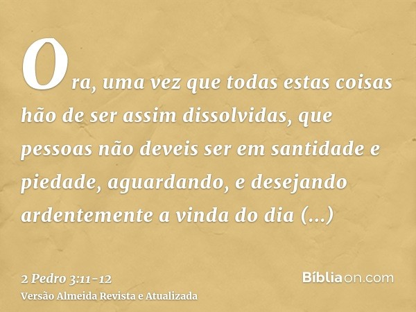 Ora, uma vez que todas estas coisas hão de ser assim dissolvidas, que pessoas não deveis ser em santidade e piedade,aguardando, e desejando ardentemente a vinda