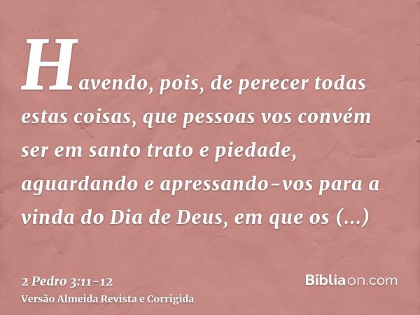 Havendo, pois, de perecer todas estas coisas, que pessoas vos convém ser em santo trato e piedade,aguardando e apressando-vos para a vinda do Dia de Deus, em qu