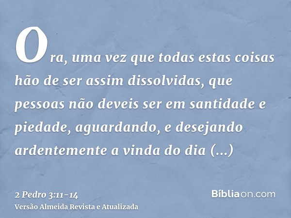 Ora, uma vez que todas estas coisas hão de ser assim dissolvidas, que pessoas não deveis ser em santidade e piedade,aguardando, e desejando ardentemente a vinda