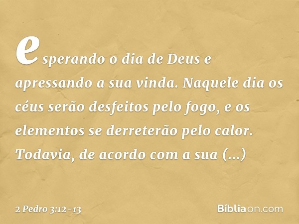 esperando o dia de Deus e apressando a sua vinda. Naquele dia os céus serão desfeitos pelo fogo, e os elementos se derreterão pelo calor. Todavia, de acordo com