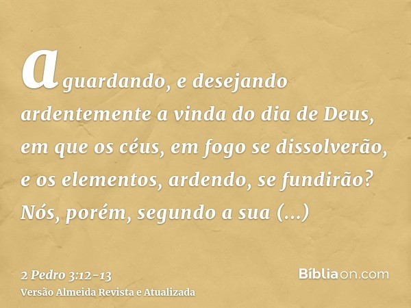 aguardando, e desejando ardentemente a vinda do dia de Deus, em que os céus, em fogo se dissolverão, e os elementos, ardendo, se fundirão?Nós, porém, segundo a 