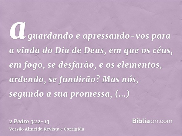 aguardando e apressando-vos para a vinda do Dia de Deus, em que os céus, em fogo, se desfarão, e os elementos, ardendo, se fundirão?Mas nós, segundo a sua prome